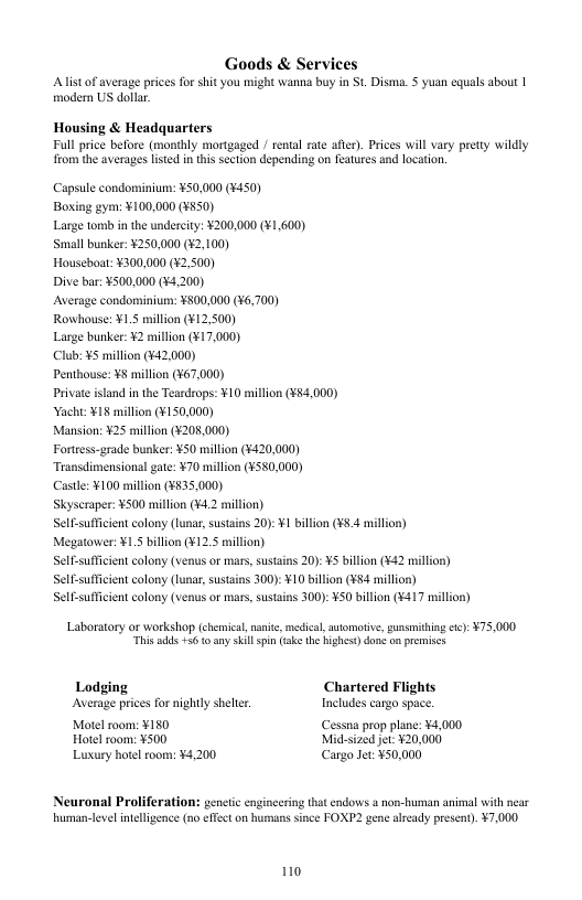Goods & Services Alist of average prices for shit you might wanna buy in St. Disma. § yuan equals about | modern US dollar. Housing & Headquarters Full price before (monthly mortgaged / rental rate afte). Prices will vary pretty wildly rom the averages lised in this section depending on features and location. Capsule condominium: ¥50,000 (#450) Boxing gym: ¥100,000 (¥850) Large tomb in the undercity: ¥200.000 (¥1,600) Small bunker: ¥250,000 (42,100) Houseboat: ¥300,000 (¥2,500) Dive bar: ¥500,000 (¥4.200) Average condominiun: ¥500,000 (¥6,700) Rowhouse: ¥1.5 million (¥12.500) Large bunker: ¥2 million (¥17.000) Club: ¥5 millon (¥42,000) Penthouse: ¥8 millon (¥67,000) Private sland in the Teardrops: ¥10 million (¥54,000) Yacht ¥18 million (¥150,000) Mansion: ¥25 million (¥208,000) Fortress-grade bunker: ¥50 million (¥420,000) Transdimensional gate: ¥70 millon (¥580,000) Castl: ¥100 millon (¥$35,000) Skyscraper: ¥500 millon (¥4.2 million) Self-suffcient colony (unar, sustins 20):¥1 billion (¥8.4 mil Megatower: ¥15 billion (¥12.5 million) Self-suffcient colony (venus or mars,sustains 20): ¥5 billon (¥42 millir Self-suffcient calony (lunar, sustains 300): ¥10 billion (¥84 million) Self-suffcient colony (venus or mars, sustains 300): ¥ billion (¥417 mill Laboratory o workshop (chemical,nait, medica, automotive, sunsiiting cc): ¥75,000. “This adds +56 o any skill pin (ake the highes)done on premises Chartered Flights < for nightly shelter Includes cargo space. Motel room: ¥150 Cessna prop plane: ¥4,000 Hotel room: ¥500 Mid.sized jet ¥20,000 Luxury hotel room: ¥4,200 Cargo Jet: ¥50.000 Neuronal Proliferation: genctic engincering tha cndows a non-human animal with near human-levelineligence (o effect on humans snce FOXP2 gene aleady present). ¥7,000 1o